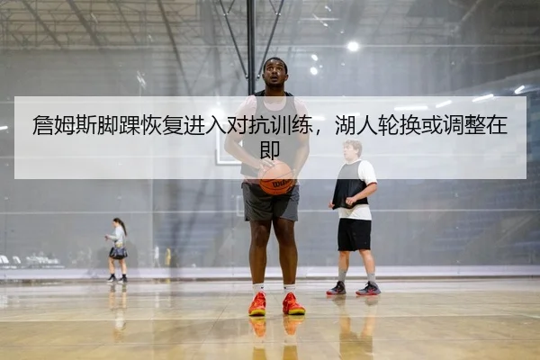 詹姆斯脚踝恢复进入对抗训练，湖人轮换或调整在即